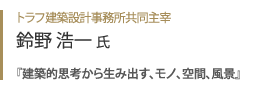 トラフ建築設計事務所共同主宰 鈴野浩一氏『 建築的思考から生み出す、モノ、空間、風景 』