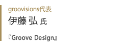groovisions代表 伊藤弘氏『 Groove Design 』