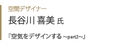 空間デザイナー 長谷川喜美氏『 空気をデザインする ～part2～ 』