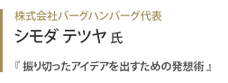 株式会社バーグハンバーグ代表 シモダテツヤ氏『 振り切ったアイデアを出すための発想術 』